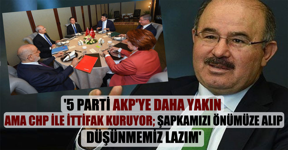 ‘5 parti AKP’ye daha yakın ama CHP ile ittifak kuruyor; şapkamızı önümüze alıp düşünmemiz lazım’
