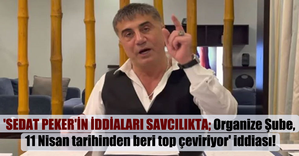 ‘Sedat Peker’in iddiaları savcılıkta; Organize Şube, 11 Nisan tarihinden beri top çeviriyor’ iddiası!