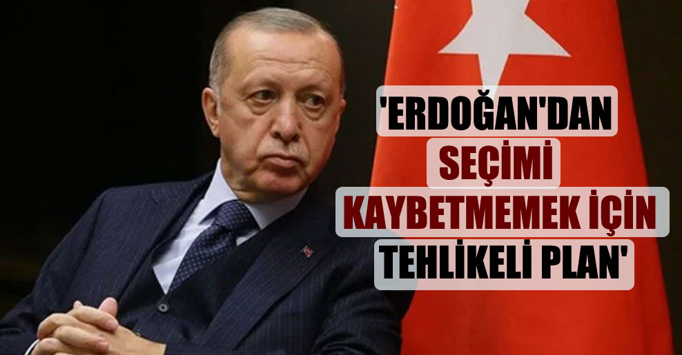 ‘Erdoğan’dan seçimi kaybetmemek için tehlikeli plan’