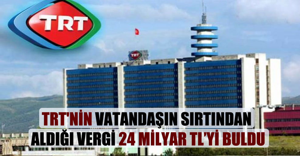 TRT’nin vatandaşın sırtından aldığı vergi 24 milyar TL’yi buldu