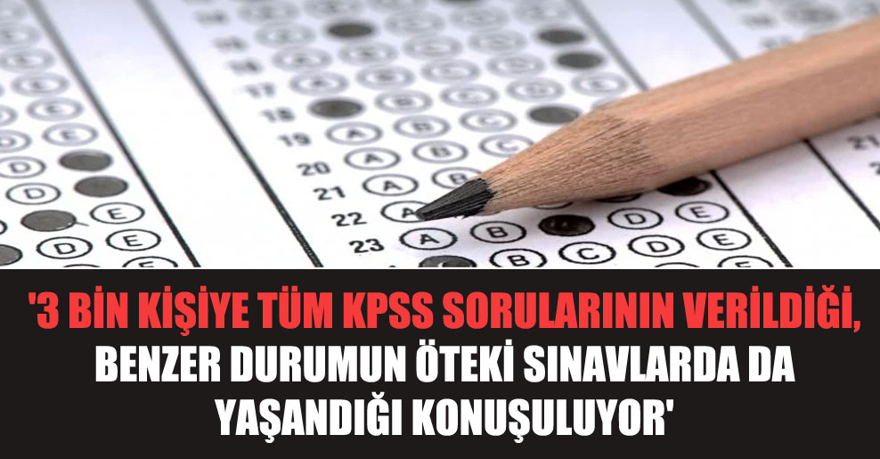 ‘3 bin kişiye tüm KPSS sorularının verildiği, benzer durumun öteki sınavlarda da yaşandığı konuşuluyor’
