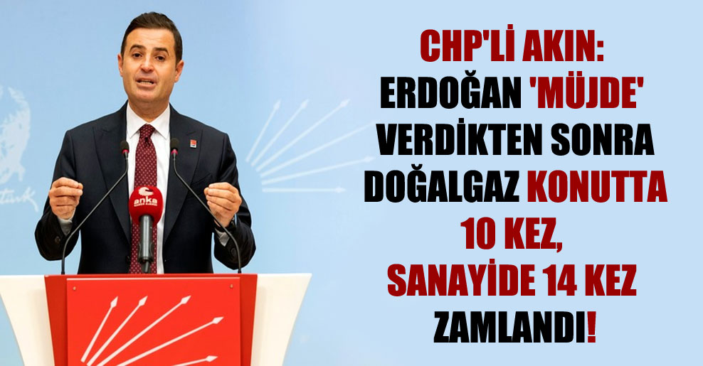 CHP’li Akın: Erdoğan ‘müjde’ verdikten sonra doğalgaz konutta 10 kez, sanayide 14 kez zamlandı!