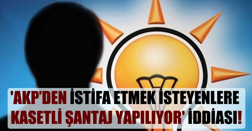‘AKP’den istifa etmek isteyenlere kasetli şantaj yapılıyor’ iddiası!