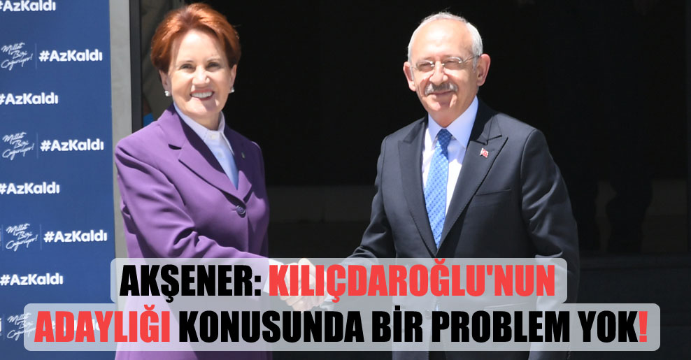 Akşener: Kılıçdaroğlu’nun adaylığı konusunda bir problem yok!