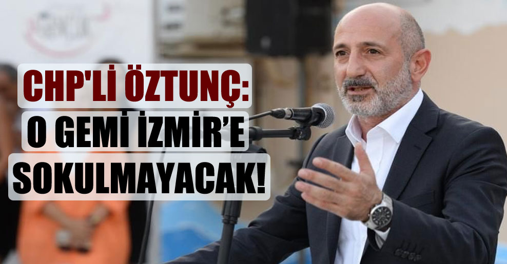 CHP’li Öztunç: O gemi İzmir’e sokulmayacak!
