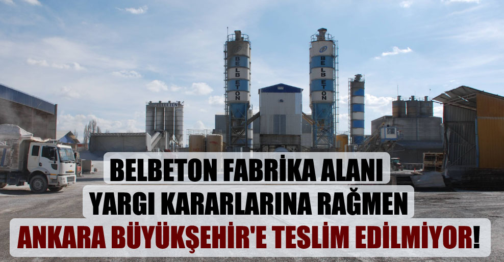 Belbeton fabrika alanı yargı kararlarına rağmen Ankara Büyükşehir’e teslim edilmiyor!