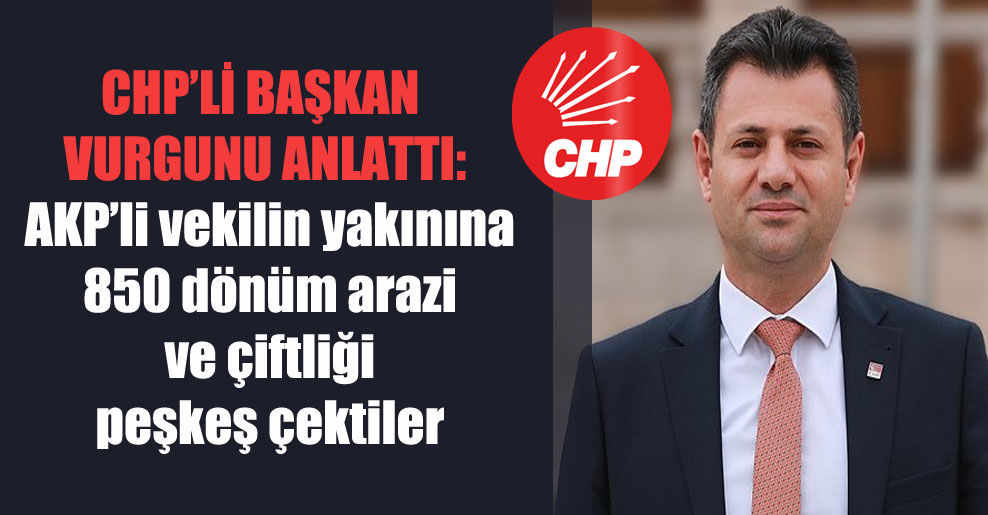 CHP’li başkan vurgunu anlattı: AKP’li vekilin yakınına 850 dönüm arazi ve çiftliği peşkeş çektiler