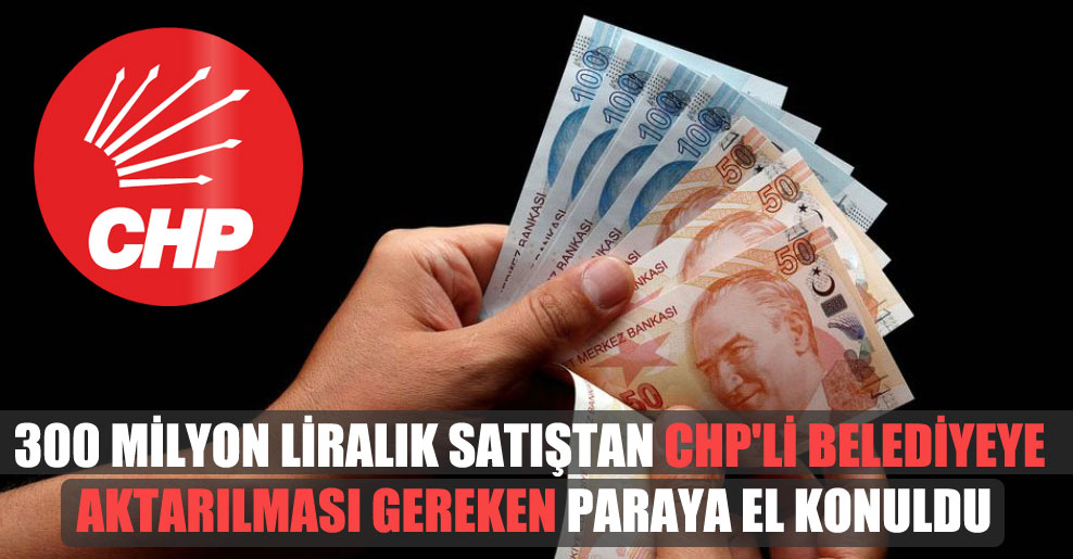‘300 milyon liralık satıştan CHP’li belediyeye aktarılması gereken paraya el konuldu’