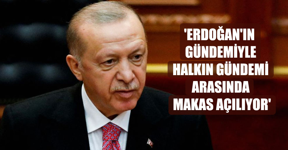 ‘Erdoğan’ın gündemiyle halkın gündemi arasında makas açılıyor’