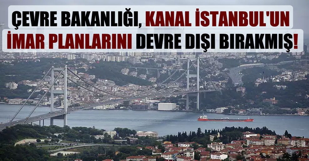 Çevre Bakanlığı, Kanal İstanbul’un imar planlarını devre dışı bırakmış!