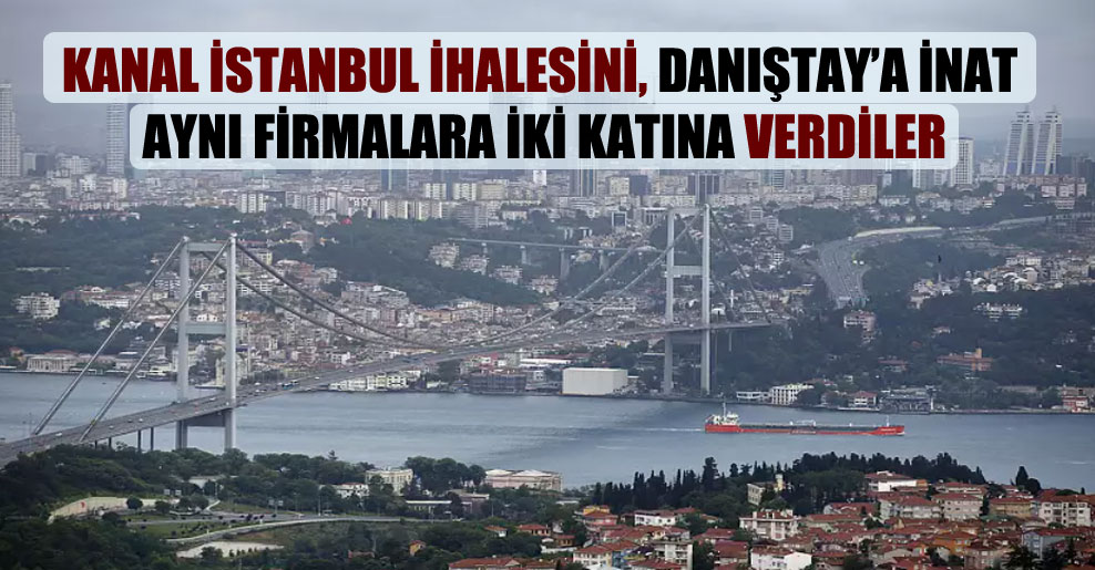 Kanal İstanbul ihalesini, Danıştay’a inat aynı firmalara iki katına verdiler