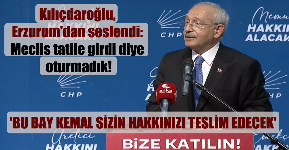 Kılıçdaroğlu, Erzurum’dan seslendi: Meclis tatile girdi diye oturmadık!