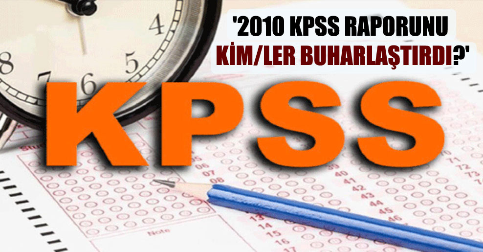 ‘2010 KPSS raporunu kim/ler buharlaştırdı?’