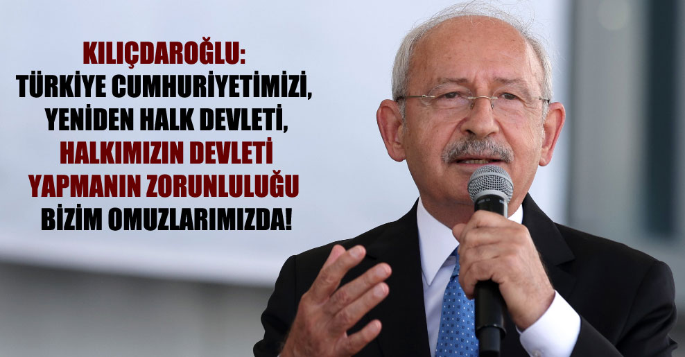 Kılıçdaroğlu: Türkiye Cumhuriyetimizi, yeniden halk devleti, halkımızın devleti yapmanın zorunluluğu bizim omuzlarımızda!