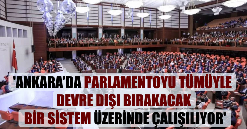 ‘Ankara’da parlamentoyu tümüyle devre dışı bırakacak bir sistem üzerinde çalışılıyor’