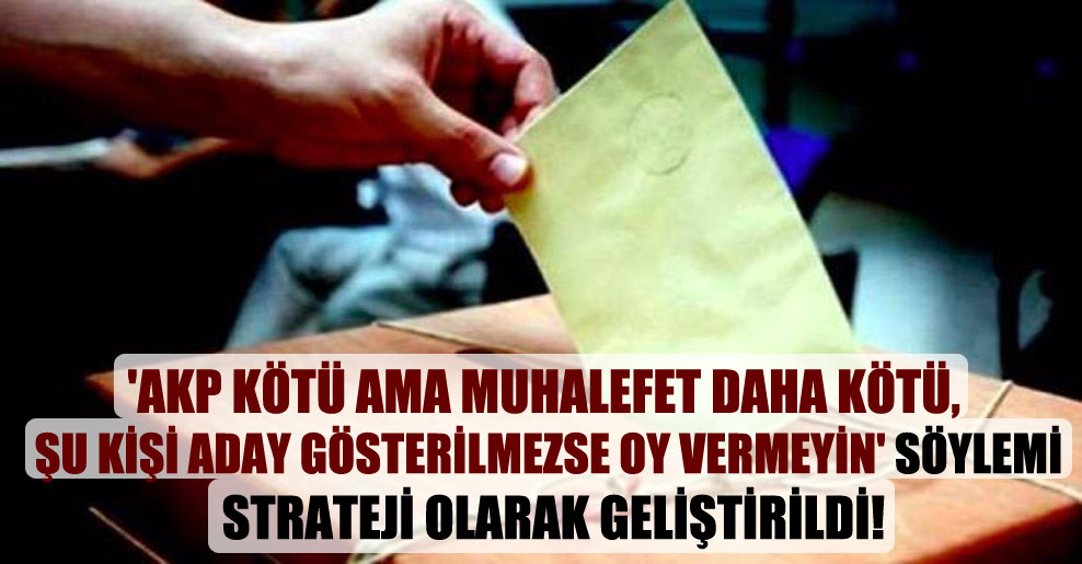‘AKP kötü ama muhalefet daha kötü, şu kişi aday gösterilmezse oy vermeyin’ söylemi strateji olarak geliştirildi!