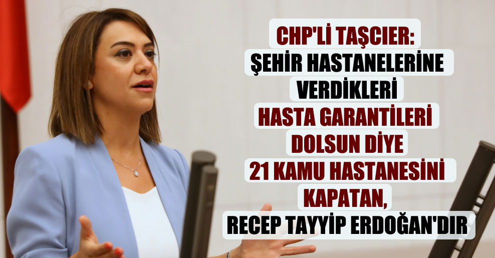 CHP’li Taşcıer: Şehir hastanelerine verdikleri hasta garantileri dolsun diye 21 kamu hastanesini kapatan, Recep Tayyip Erdoğan’dır