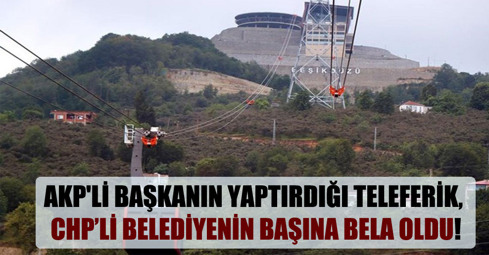 AKP’li başkanın yaptırdığı teleferik, CHP’li belediyenin başına bela oldu!