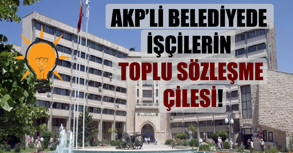 AKP’li belediyede işçilerin toplu sözleşme çilesi!