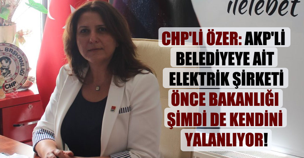 CHP’li Özer: AKP’li belediyeye ait elektrik şirketi önce Bakanlığı şimdi de kendini yalanlıyor!