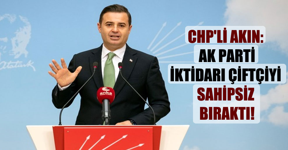 CHP’li Akın: AK Parti iktidarı çiftçiyi sahipsiz bıraktı!