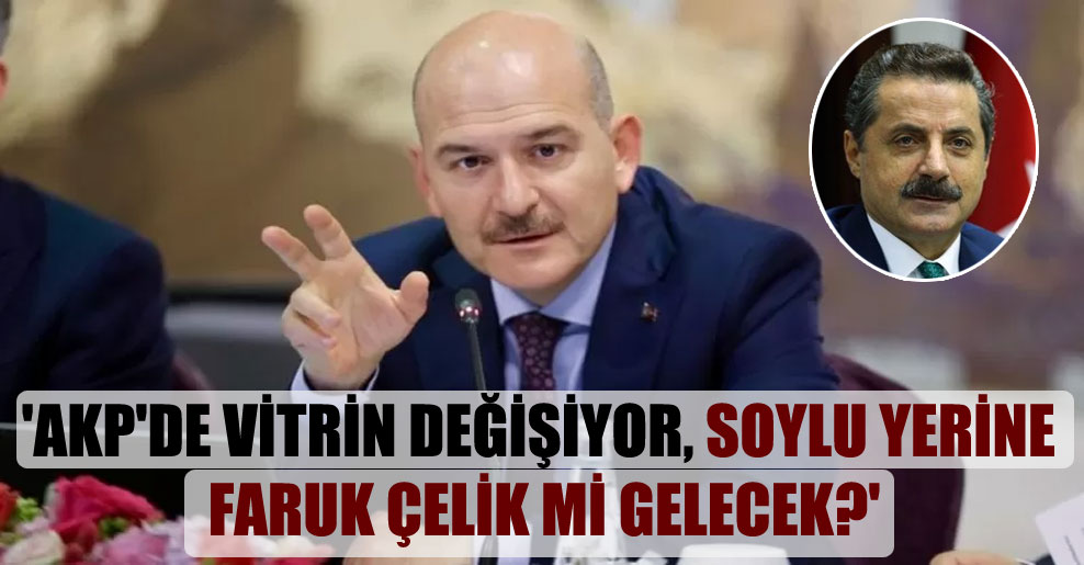 ‘AKP’de vitrin değişiyor, Soylu yerine Faruk Çelik mi gelecek?’