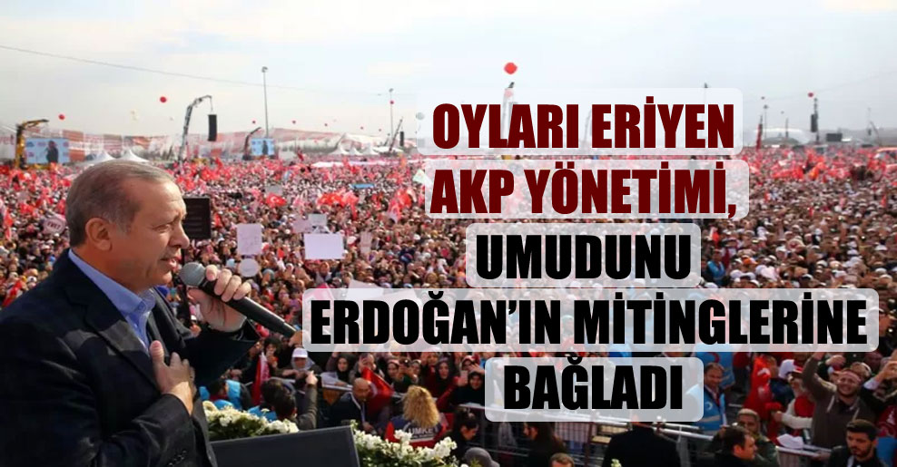 Oyları eriyen AKP yönetimi, umudunu Erdoğan’ın mitinglerine bağladı