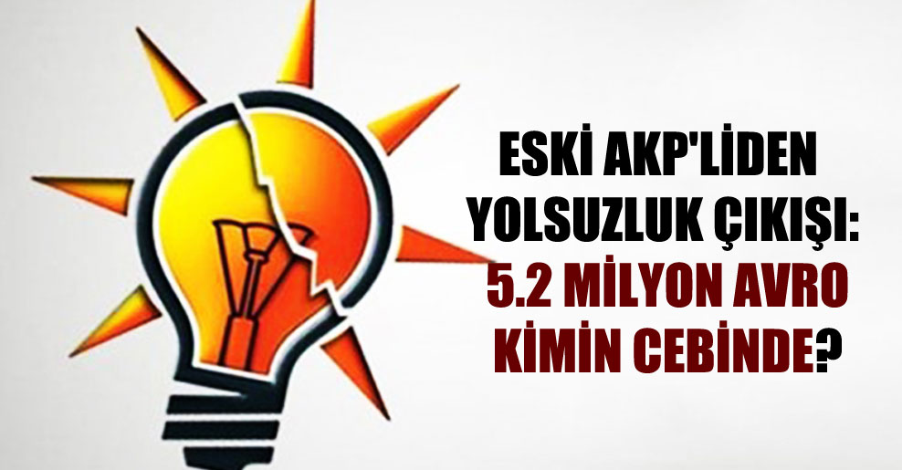 Eski AKP’liden yolsuzluk çıkışı: 5.2 milyon Avro kimin cebinde?