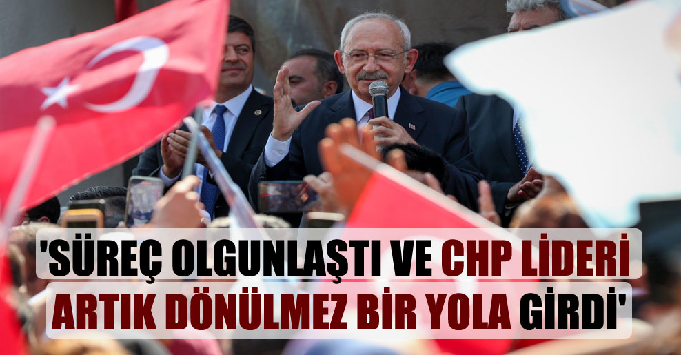 ‘Süreç olgunlaştı ve CHP lideri artık dönülmez bir yola girdi’