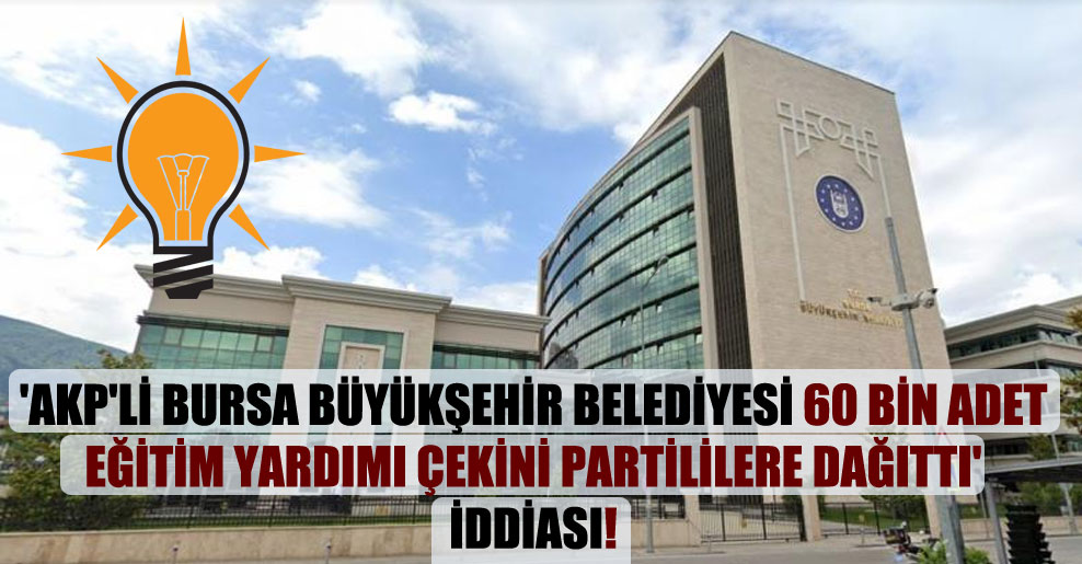 ‘AKP’li Bursa Büyükşehir Belediyesi 60 bin adet eğitim yardımı çekini partililere dağıttı’ iddiası