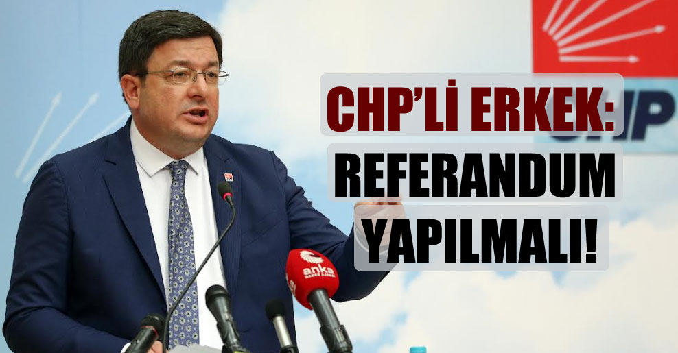 CHP’li Erkek: Referandum yapılmalı!