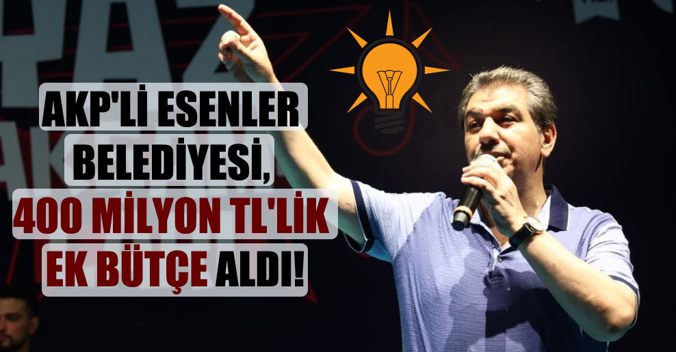 AKP’li Esenler Belediyesi, 400 milyon TL’lik ek bütçe aldı!