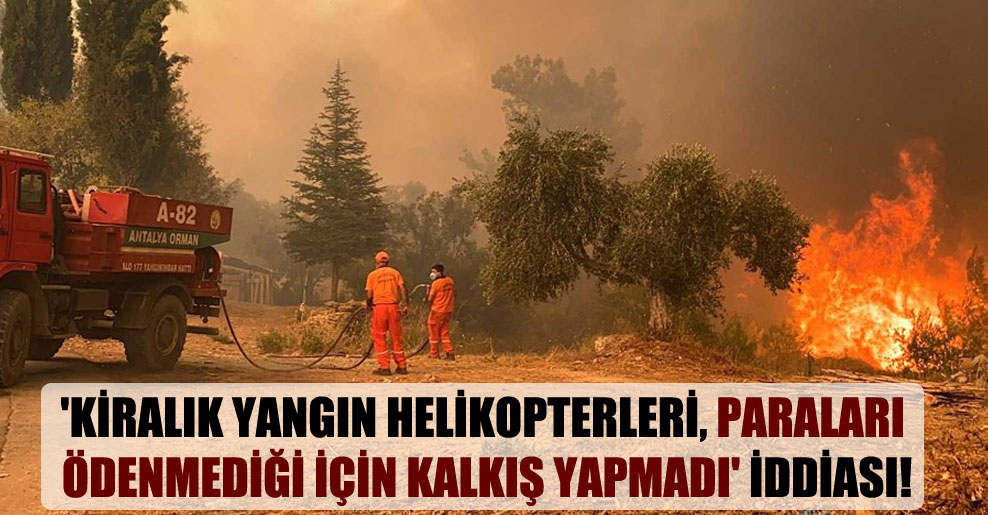 ‘Kiralık yangın helikopterleri, paraları ödenmediği için kalkış yapmadı’ iddiası!