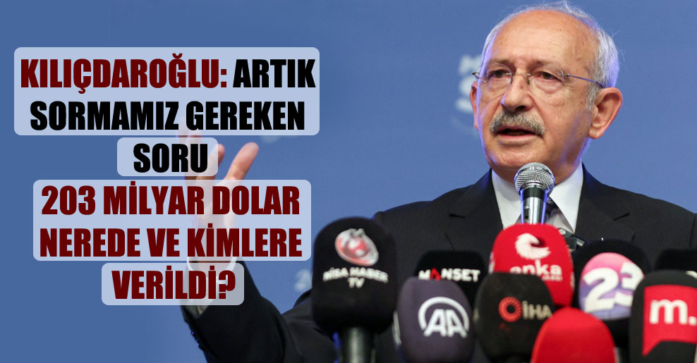 Kılıçdaroğlu: Artık sormamız gereken soru 203 milyar dolar nerede ve kimlere verildi?