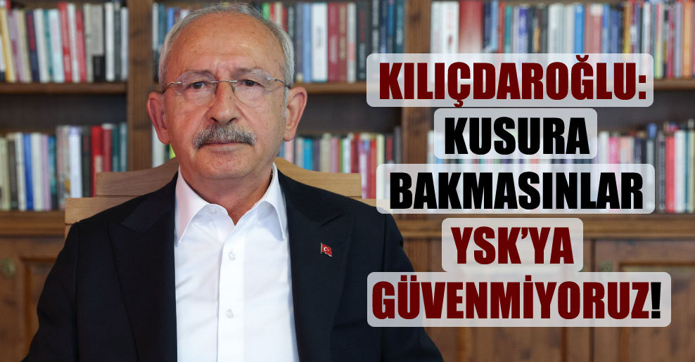 Kılıçdaroğlu: Kusura bakmasınlar YSK’ya güvenmiyoruz!