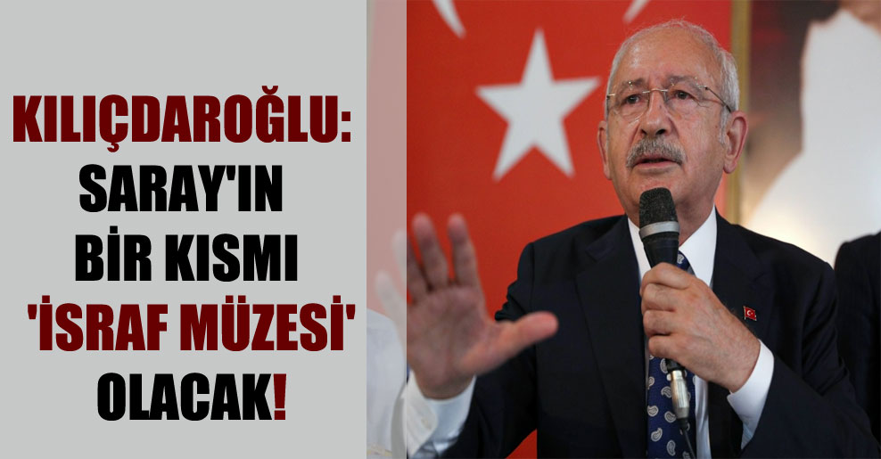Kılıçdaroğlu: Saray’ın bir kısmı ‘İsraf Müzesi’ olacak!