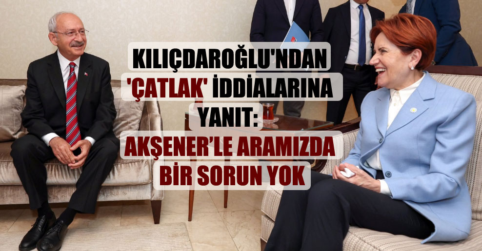 Kılıçdaroğlu’ndan ‘çatlak’ iddialarına yanıt: Akşener’le aramızda bir sorun yok