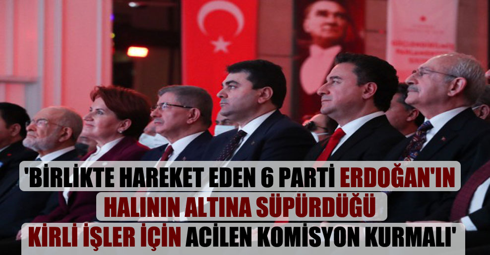 ‘Birlikte hareket eden 6 parti Erdoğan’ın halının altına süpürdüğü kirli işler için acilen komisyon kurmalı’