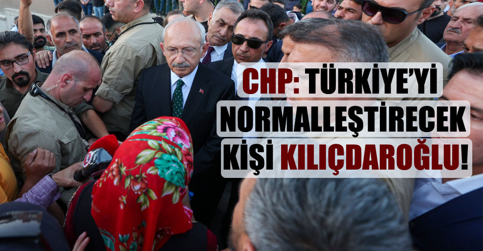 CHP: Türkiye’yi normalleştirecek kişi Kılıçdaroğlu!