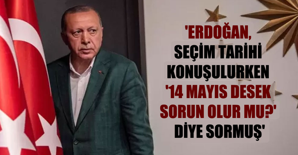 ‘Erdoğan, seçim tarihi konuşulurken ’14 Mayıs desek sorun olur mu?’ diye sormuş’