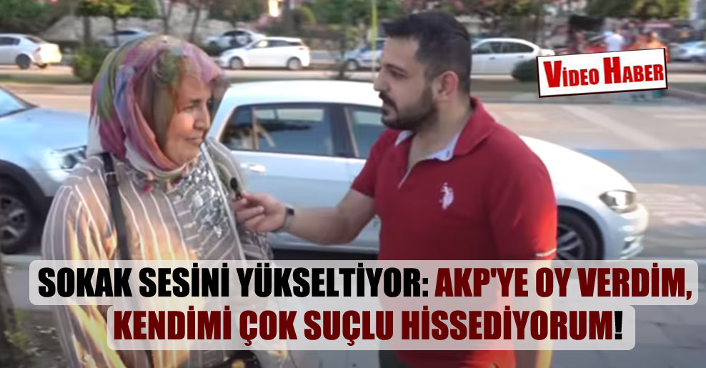 Sokak sesini yükseltiyor: AKP’ye oy verdim, kendimi çok suçlu hissediyorum!