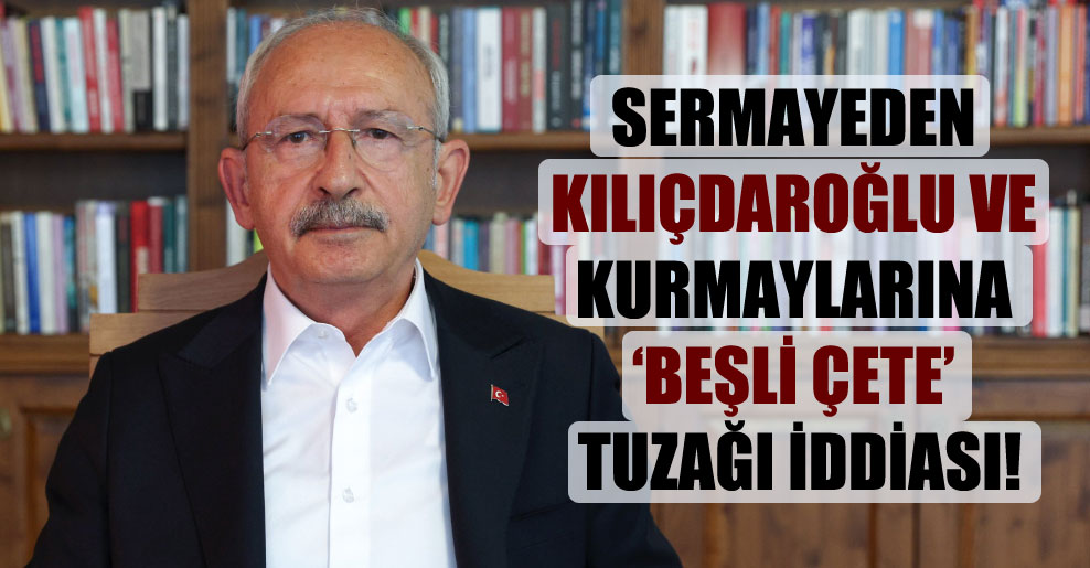 Sermayeden Kılıçdaroğlu ve kurmaylarına ‘beşli çete’ tuzağı iddiası!