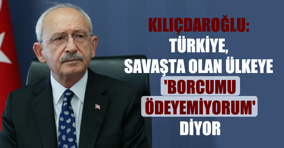 Kılıçdaroğlu: Türkiye, savaşta olan ülkeye ‘borcumu ödeyemiyorum’ diyor
