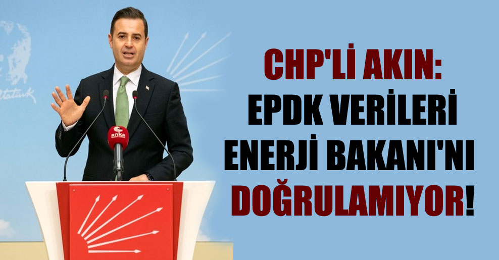 CHP’li Akın: EPDK verileri Enerji Bakanı’nı doğrulamıyor!