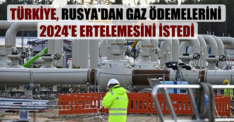 Türkiye, Rusya’dan gaz ödemelerini 2024’e ertelemesini istedi