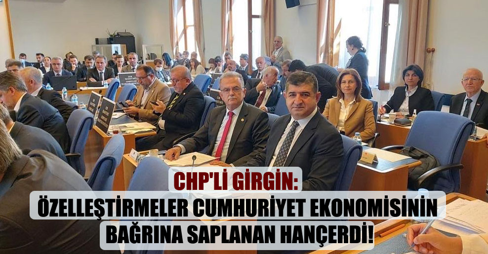 CHP’li Girgin: Özelleştirmeler Cumhuriyet ekonomisinin bağrına saplanan hançerdi!