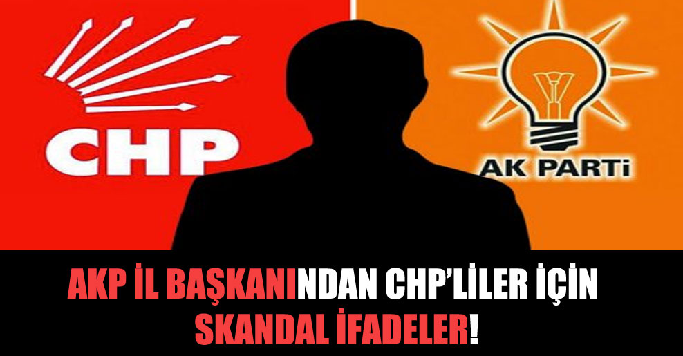 AKP il başkanından CHP’liler için skandal ifadeler!