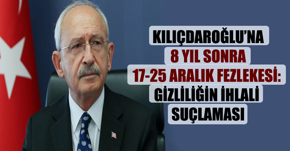 Kılıçdaroğlu’na 8 yıl sonra 17-25 Aralık fezlekesi: Gizliliğin ihlali suçlaması