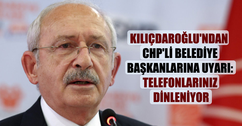 Kılıçdaroğlu’ndan CHP’li belediye başkanlarına uyarı: Telefonlarınız dinleniyor