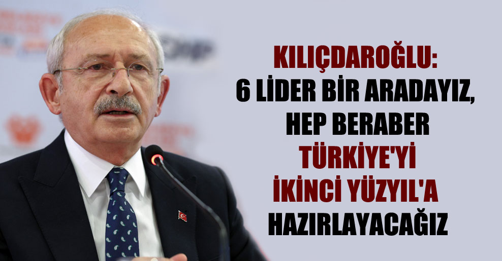 Kılıçdaroğlu: 6 lider bir aradayız, hep beraber Türkiye’yi İkinci Yüzyıl’a hazırlayacağız